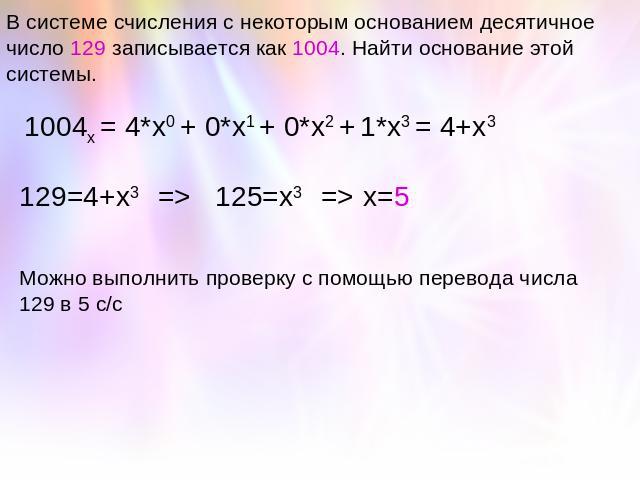 В системе счисления с некоторым основанием десятичное число 129 записывается как 1004. Найти основание этой системы. 1004х = 4*х0 + 0*х1 + 0*х2 + 1*х3 = 4+х3 129=4+х3 => 125=х3 => х=5Можно выполнить проверку с помощью перевода числа 129 в 5 с/с