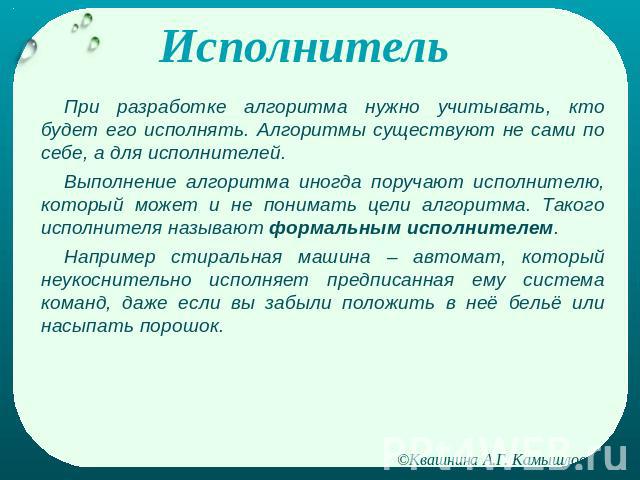 Исполнитель При разработке алгоритма нужно учитывать, кто будет его исполнять. Алгоритмы существуют не сами по себе, а для исполнителей.Выполнение алгоритма иногда поручают исполнителю, который может и не понимать цели алгоритма. Такого исполнителя …