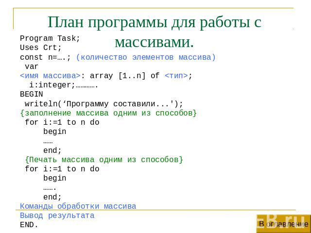 План программы для работы с массивами. Program Task;Uses Crt;const n=….; (количество элементов массива) var: array [1..n] of ; i:integer;………….BEGIN writeln(‘Программу составили...');{заполнение массива одним из способов} for i:=1 to n do begin …… en…