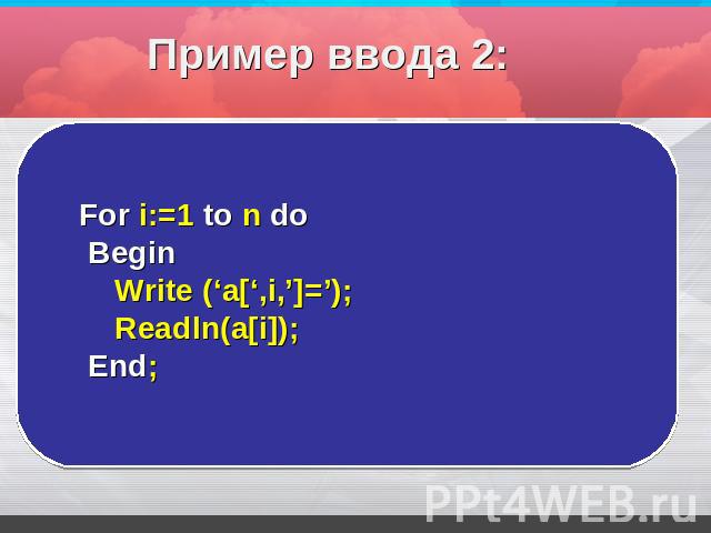 Пример ввода 2: For i:=1 to n do Begin Write (‘a[‘,i,’]=’); Readln(a[i]); End;