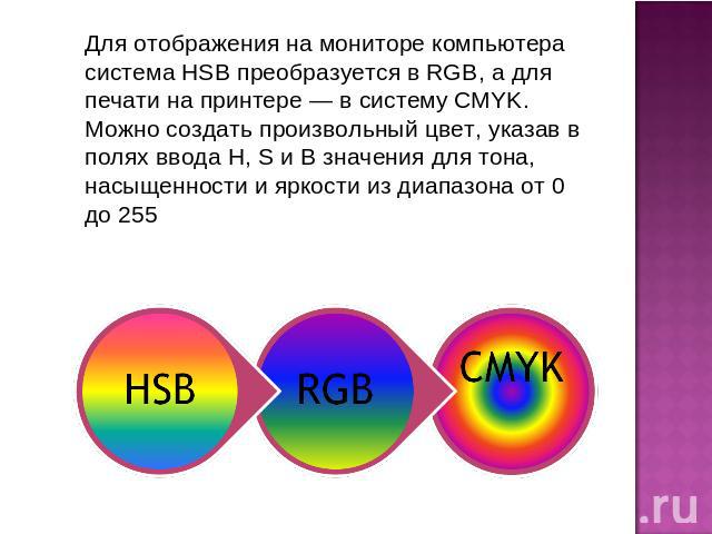 Для отображения на мониторе компьютера система HSB преобразуется в RGB, а для печати на принтере — в систему CMYK. Можно создать произвольный цвет, указав в полях ввода Н, S и В значения для тона, насыщенности и яркости из диапазона от 0 до 255