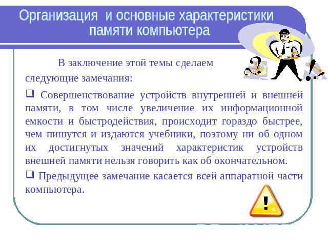 Организация и основные характеристики памяти компьютера В заключение этой темы сделаем следующие замечания: Совершенствование устройств внутренней и внешней памяти, в том числе увеличение их информационной емкости и быстродействия, происходит горазд…