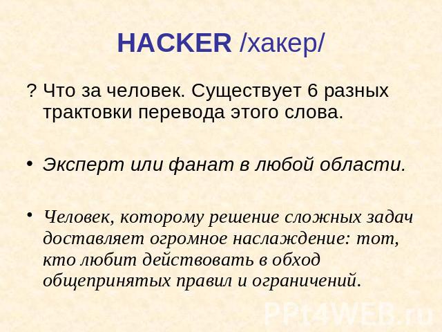 HACKER /хакер/ ? Что за человек. Существует 6 разных трактовки перевода этого слова.Эксперт или фанат в любой области. Человек, которому решение сложных задач доставляет огромное наслаждение: тот, кто любит действовать в обход общепринятых правил и …