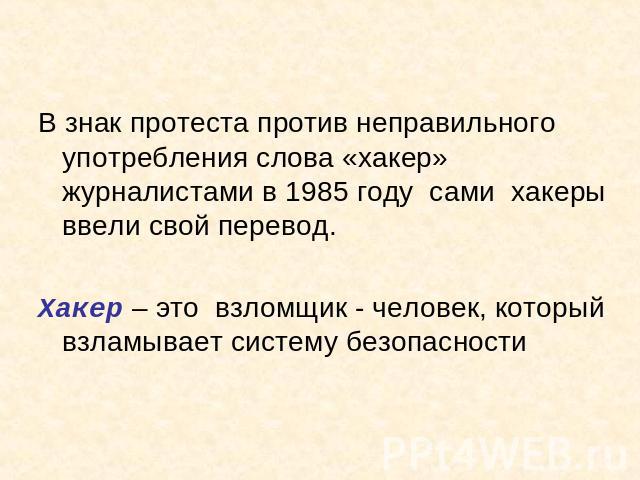 В знак протеста против неправильного употребления слова «хакер» журналистами в 1985 году сами хакеры ввели свой перевод.Хакер – это взломщик - человек, который взламывает систему безопасности