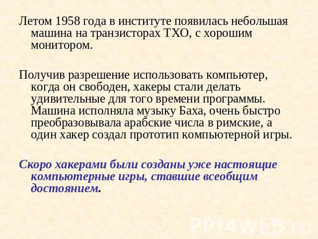 Летом 1958 года в институте появилась небольшая машина на транзисторах ТХО, с хорошим монитором.Получив разрешение использовать компьютер, когда он свободен, хакеры стали делать удивительные для того времени программы. Машина исполняла музыку Баха, …