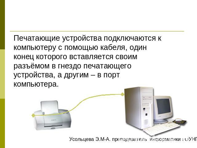 Печатающие устройства подключаются к компьютеру с помощью кабеля, один конец которого вставляется своим разъёмом в гнездо печатающего устройства, а другим – в порт компьютера.