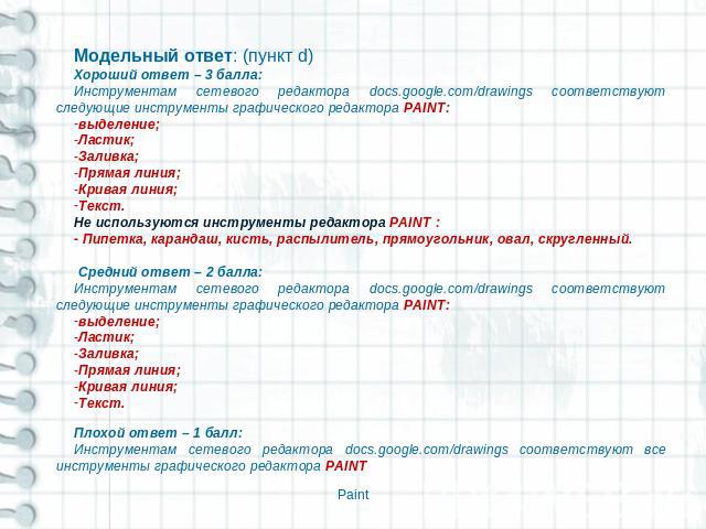 Модельный ответ: (пункт d)Хороший ответ – 3 балла: Инструментам сетевого редактора docs.google.com/drawings соответствуют следующие инструменты графического редактора PAINT:выделение;Ластик;Заливка;Прямая линия;Кривая линия;Текст.Не используются инс…