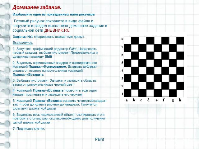 Домашнее задание.Изобразите один из приведенных ниже рисунков Готовый рисунок сохраните в виде файла и загрузите в раздел выполнено домашнее задание в социальной сети ДНЕВНИК.RUЗадание №1 «Нарисовать шахматную доску».Выполнение.1. Запустить графичес…