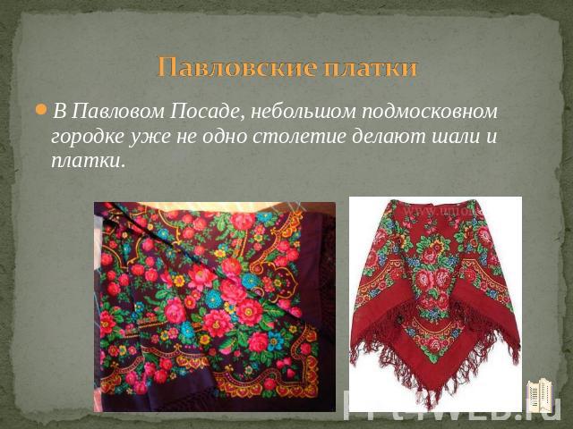 Павловские платки В Павловом Посаде, небольшом подмосковном городке уже не одно столетие делают шали и платки.
