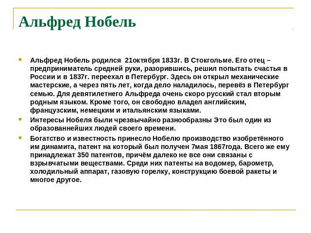 Альфред Нобель Альфред Нобель родился 21октября 1833г. В Стокгольме. Его отец – предприниматель средней руки, разорившись, решил попытать счастья в России и в 1837г. переехал в Петербург. Здесь он открыл механические мастерские, а через пять лет, ко…