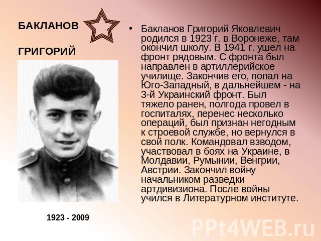 Бакланов Григорий Яковлевич родился в 1923 г. в Воронеже, там окончил школу. В 1941 г. ушел на фронт рядовым. С фронта был направлен в артиллерийское училище. Закончив его, попал на Юго-Западный, в дальнейшем - на 3-й Украинский фронт. Был тяжело ра…