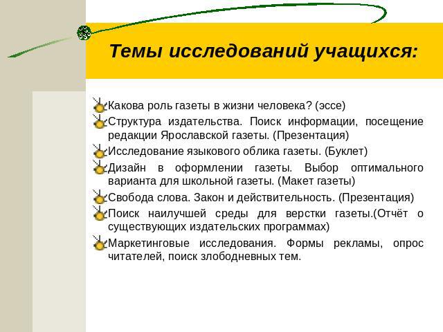 Темы исследований учащихся: Какова роль газеты в жизни человека? (эссе)Структура издательства. Поиск информации, посещение редакции Ярославской газеты. (Презентация)Исследование языкового облика газеты. (Буклет) Дизайн в оформлении газеты. Выбор опт…