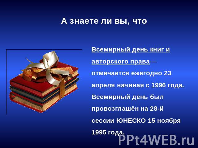 А знаете ли вы, что Всемирный день книг и авторского права— отмечается ежегодно 23 апреля начиная с 1996 года. Всемирный день был провозглашён на 28-й сессии ЮНЕСКО 15 ноября 1995 года.