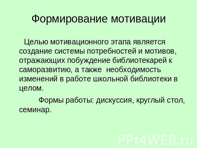 Формирование мотивации Целью мотивационного этапа является создание системы потребностей и мотивов, отражающих побуждение библиотекарей к саморазвитию, а также необходимость изменений в работе школьной библиотеки в целом. Формы работы: дискуссия, кр…