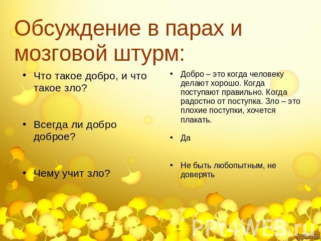 Обсуждение в парах и мозговой штурм: Что такое добро, и что такое зло?Всегда ли добро доброе?Чему учит зло?Добро – это когда человеку делают хорошо. Когда поступают правильно. Когда радостно от поступка. Зло – это плохие поступки, хочется плакать.Да…