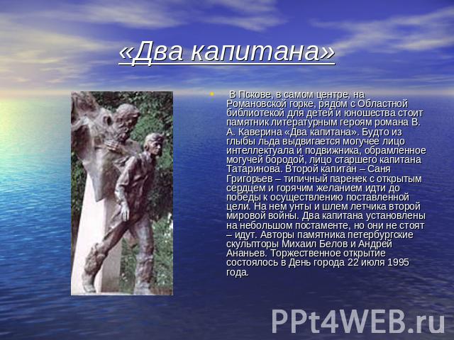 «Два капитана» В Пскове, в самом центре, на Романовской горке, рядом с Областной библиотекой для детей и юношества стоит памятник литературным героям романа В. А. Каверина «Два капитана». Будто из глыбы льда выдвигается могучее лицо интеллектуала и …