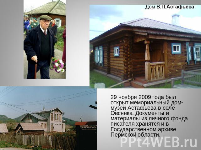 29 ноября 2009 года был открыт мемориальный дом-музей Астафьева в селе Овсянка. Документы и материалы из личного фонда писателя хранятся и в Государственном архиве Пермской области.