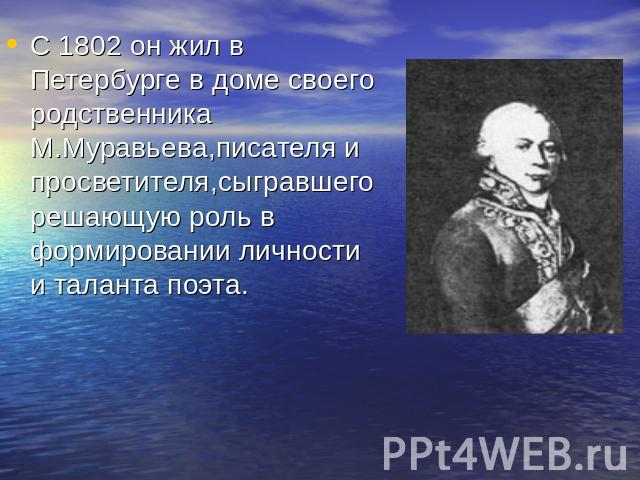 С 1802 он жил в Петербурге в доме своего родственника М.Муравьева,писателя и просветителя,сыгравшего решающую роль в формировании личности и таланта поэта.