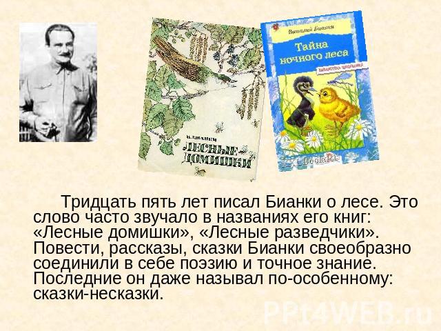 Тридцать пять лет писал Бианки о лесе. Это слово часто звучало в названиях его книг: «Лесные домишки», «Лесные разведчики». Повести, рассказы, сказки Бианки своеобразно соединили в себе поэзию и точное знание. Последние он даже называл по-особенному…