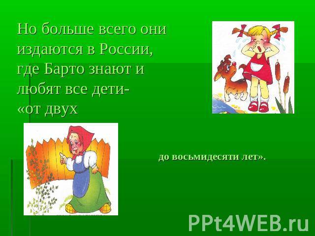 Но больше всего они издаются в России, где Барто знают и любят все дети-«от двух до восьмидесяти лет».