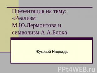 Презентация на тему:«Реализм М.Ю.Лермонтова и символизм А.А.Блока Жуковой Надежд