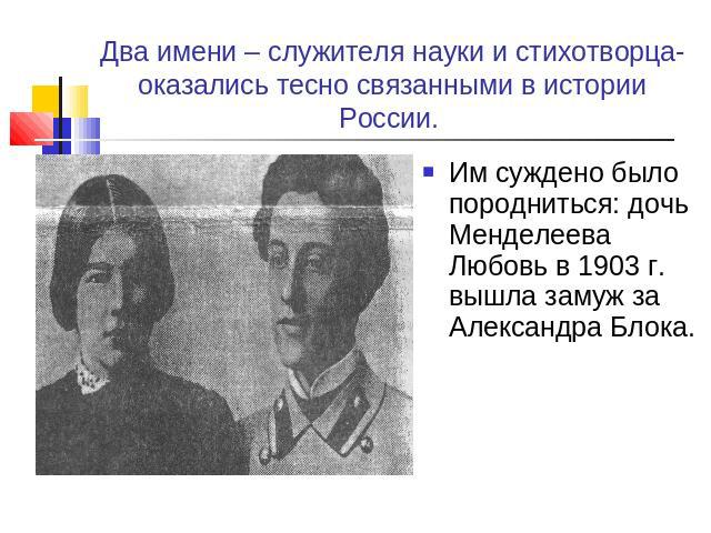 Два имени – служителя науки и стихотворца- оказались тесно связанными в истории России. Им суждено было породниться: дочь Менделеева Любовь в 1903 г. вышла замуж за Александра Блока.