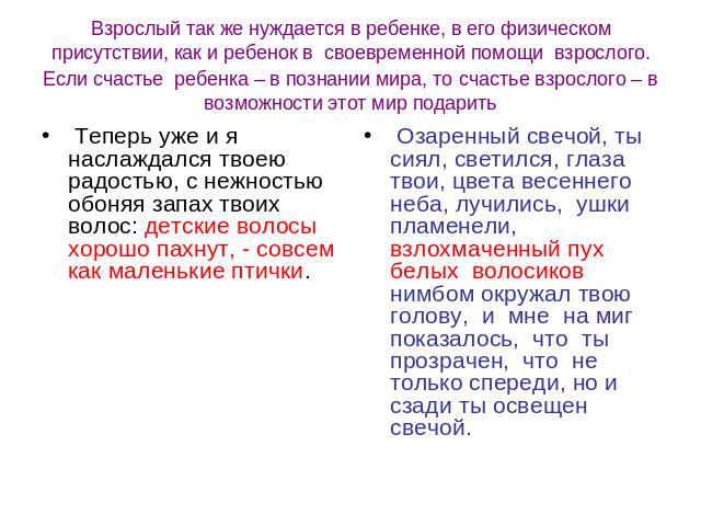 Взрослый так же нуждается в ребенке, в его физическом присутствии, как и ребенок в своевременной помощи взрослого. Если счастье ребенка – в познании мира, то счастье взрослого – в возможности этот мир подарить Теперь уже и я наслаждался твоею радост…