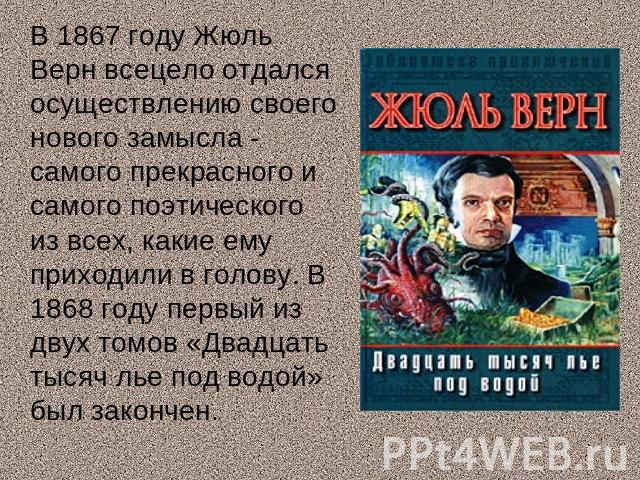 В 1867 году Жюль Верн всецело отдался осуществлению своего нового замысла - самого прекрасного и самого поэтического из всех, какие ему приходили в голову. В 1868 году первый из двух томов «Двадцать тысяч лье под водой» был закончен.