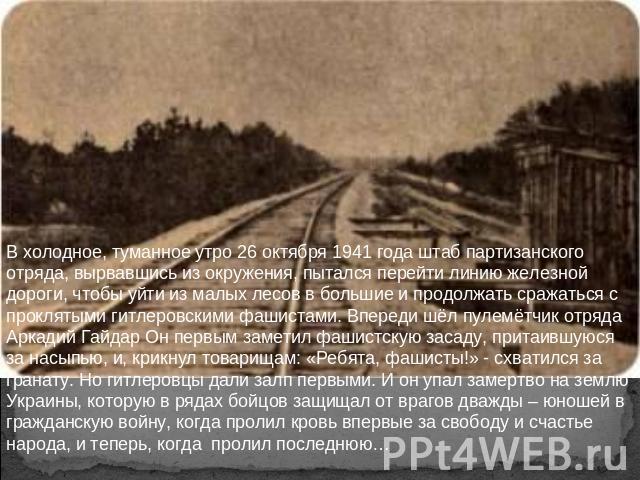В холодное, туманное утро 26 октября 1941 года штаб партизанского отряда, вырвавшись из окружения, пытался перейти линию железной дороги, чтобы уйти из малых лесов в большие и продолжать сражаться с проклятыми гитлеровскими фашистами. Впереди шёл пу…