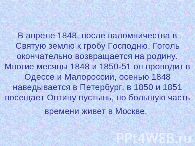 В апреле 1848, после паломничества в Святую землю к гробу Господню, Гоголь окончательно возвращается на родину. Многие месяцы 1848 и 1850-51 он проводит в Одессе и Малороссии, осенью 1848 наведывается в Петербург, в 1850 и 1851 посещает Оптину пусты…