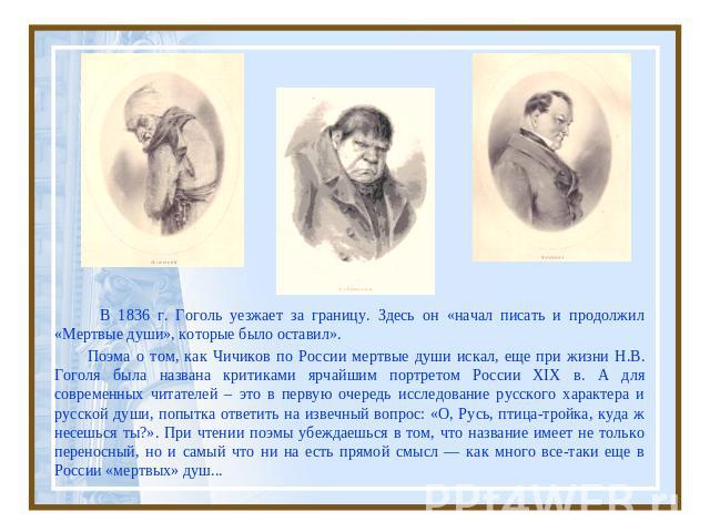 В 1836 г. Гоголь уезжает за границу. Здесь он «начал писать и продолжил «Мертвые души», которые было оставил». Поэма о том, как Чичиков по России мертвые души искал, еще при жизни Н.В. Гоголя была названа критиками ярчайшим портретом России XIX в. А…
