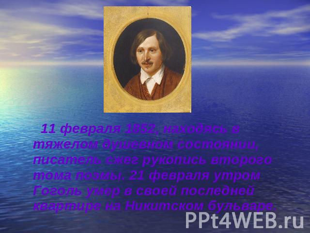 11 февраля 1852, находясь в тяжелом душевном состоянии, писатель сжег рукопись второго тома поэмы. 21 февраля утром Гоголь умер в своей последней квартире на Никитском бульваре.