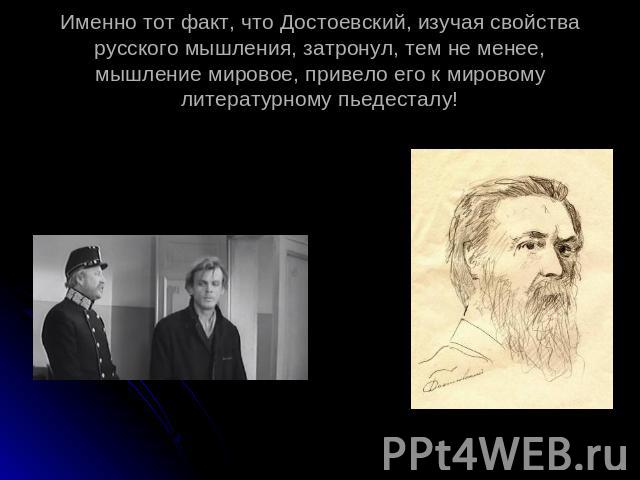 Именно тот факт, что Достоевский, изучая свойства русского мышления, затронул, тем не менее, мышление мировое, привело его к мировому литературному пьедесталу!