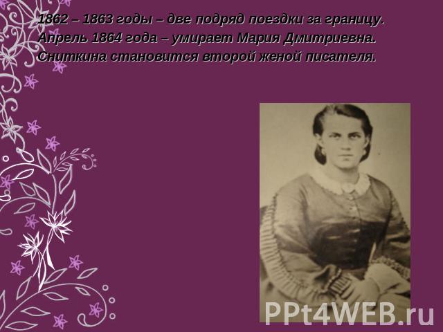 1862 – 1863 годы – две подряд поездки за границу.Апрель 1864 года – умирает Мария Дмитриевна. Сниткина становится второй женой писателя.