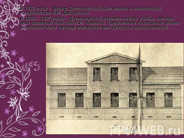 В 1833 году – Федор Достоевский был отдан в московский полупансион Н.И. Драшусова. В 1834 – 1837 годы – Достоевский меняет место учебы, теперь это частный пансион Л.И. Чермака. Трехлетнее посещение этого заведения дало Федору материал для будущих пр…