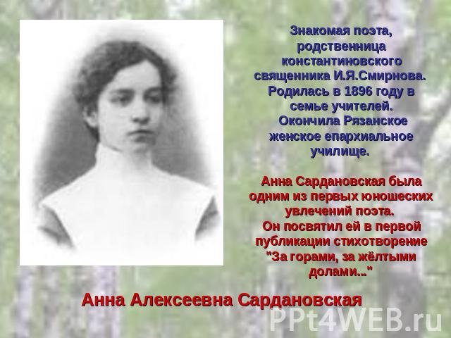Знакомая поэта, родственница константиновского священника И.Я.Смирнова. Родилась в 1896 году в семье учителей. Окончила Рязанское женское епархиальное училище. Анна Сардановская была одним из первых юношеских увлечений поэта. Он посвятил ей в первой…
