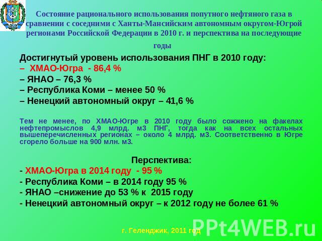 Достигнутый уровень использования ПНГ в 2010 году:Достигнутый уровень использования ПНГ в 2010 году:– ХМАО-Югра - 86,4 %– ЯНАО – 76,3 %– Республика Коми – менее 50 %– Ненецкий автономный округ – 41,6 % Тем не менее, по ХМАО-Югре в 2010 году было сож…