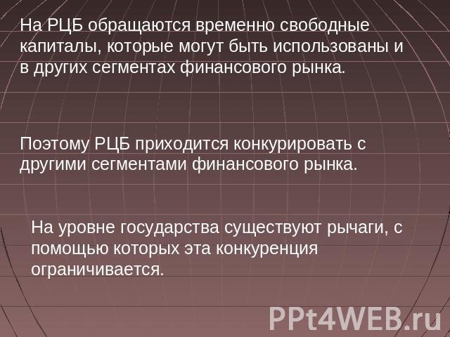 На РЦБ обращаются временно свободные капиталы, которые могут быть использованы и в других сегментах финансового рынка. Поэтому РЦБ приходится конкурировать с другими сегментами финансового рынка. На уровне государства существуют рычаги, с помощью ко…