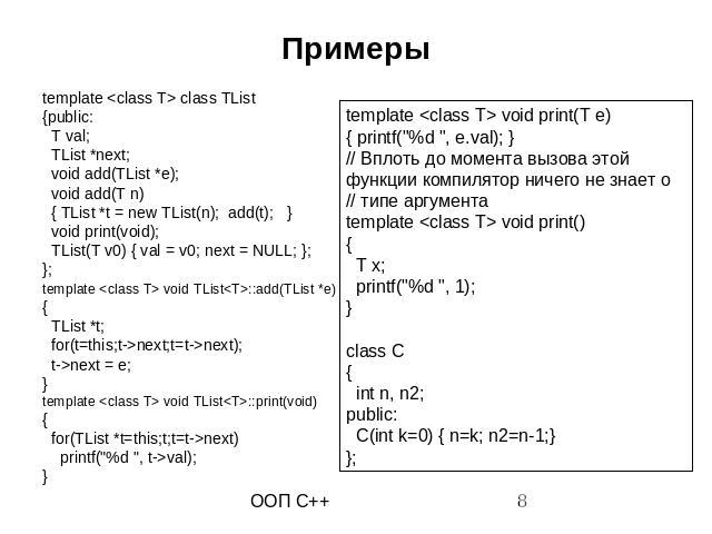 Примеры template <class T> class TList {public: T val; TList *next; void add(TList *e); void add(T n) { TList *t = new TList(n); add(t); } void print(void); TList(T v0) { val = v0; next = NULL; }; }; template <class T> void TList<T>…
