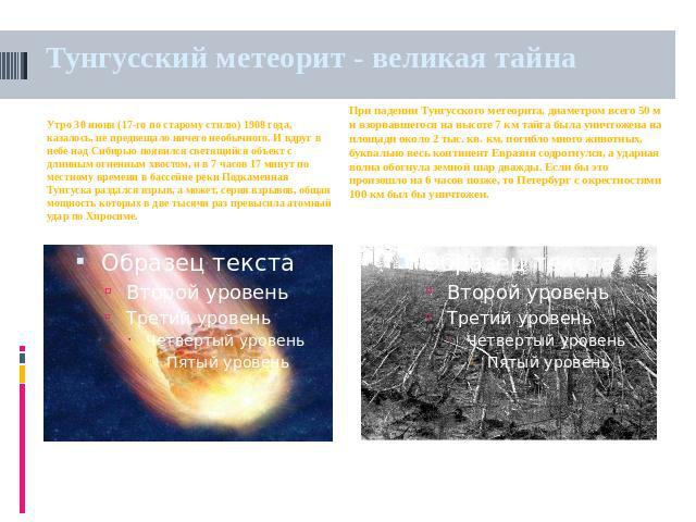 Тунгусский метеорит - великая тайна Утро 30 июня (17-го по старому стилю) 1908 года, казалось, не предвещало ничего необычного. И вдруг в небе над Сибирью появился светящийся объект с длинным огненным хвостом, и в 7 часов 17 минут по местному времен…