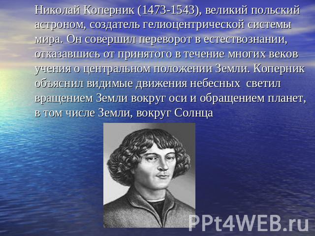 Николай Коперник (1473-1543), великий польский астроном, создатель гелиоцентрической системы мира. Он совершил переворот в естествознании, отказавшись от принятого в течение многих веков учения о центральном положении Земли. Коперник объяснил видимы…