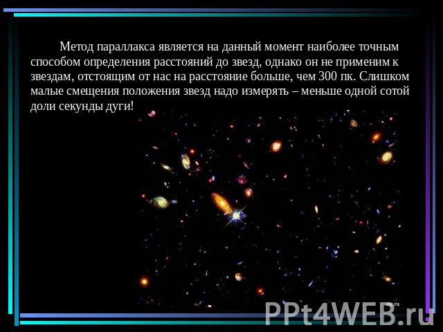 Метод параллакса является на данный момент наиболее точным способом определения расстояний до звезд, однако он не применим к звездам, отстоящим от нас на расстояние больше, чем 300 пк. Слишком малые смещения положения звезд надо измерять – меньше од…