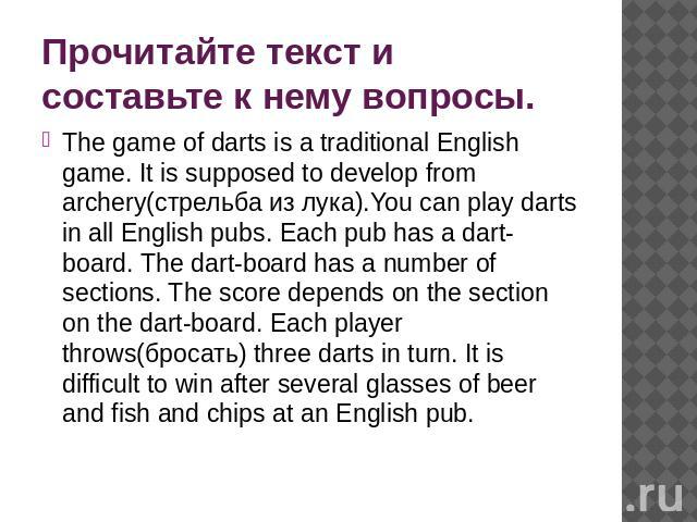 Прочитайте текст и составьте к нему вопросы. The game of darts is a traditional English game. It is supposed to develop from archery(стрельба из лука).You can play darts in all English pubs. Each pub has a dart-board. The dart-board has a number of …