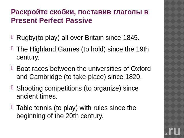 Раскройте скобки, поставив глаголы в Present Perfect Passive Rugby(to play) all over Britain since 1845. The Highland Games (to hold) since the 19th century. Boat races between the universities of Oxford and Cambridge (to take place) since 1820. Sho…