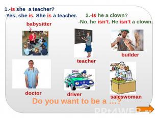 Do you want to be a …? 1.-Is she a teacher? -Yes, she is. She is a teacher. 2.-I