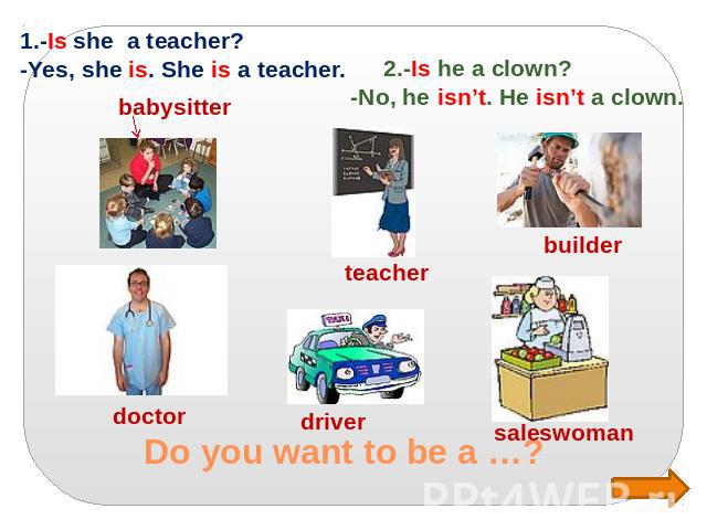 Do you want to be a …? 1.-Is she a teacher? -Yes, she is. She is a teacher. 2.-Is he a clown? -No, he isn’t. He isn’t a clown.