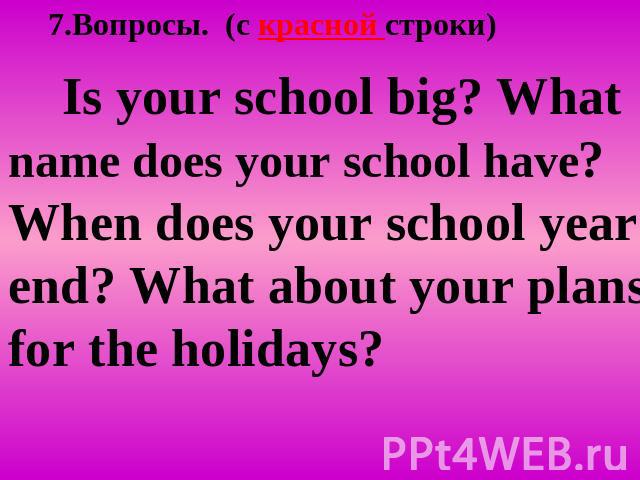 7.Вопросы. (c красной строки) Is your school big? What name does your school have? When does your school year end? What about your plans for the holidays?