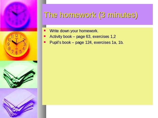 The homework (3 minutes) Write down your homework. Activity book – page 63, exercises 1,2 Pupil’s book – page 124, exercises 1a, 1b.