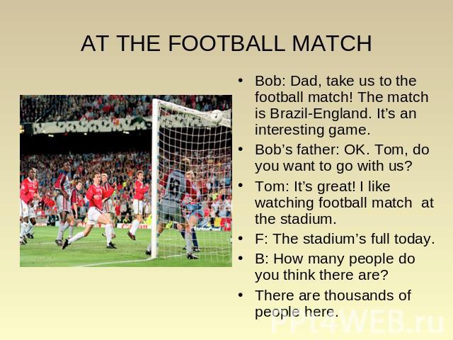 AT THE FOOTBALL MATCH Bob: Dad, take us to the football match! The match is Brazil-England. It’s an interesting game. Bob: Dad, take us to the football match! The match is Brazil-England. It’s an interesting game. Bob’s father: OK. Tom, do you want …
