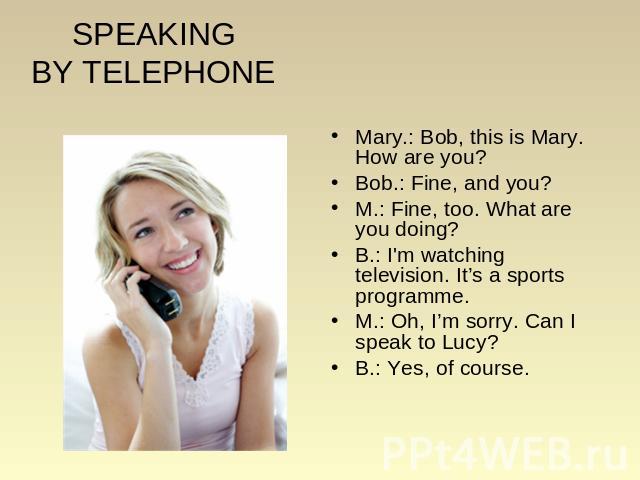 SPEAKINGBY TELEPHONE Mary.: Bob, this is Mary. How are you? Bob.: Fine, and you? M.: Fine, too. What are you doing? B.: I'm watching television. It’s a sports programme. M.: Oh, I’m sorry. Can I speak to Lucy? B.: Yes, of course.